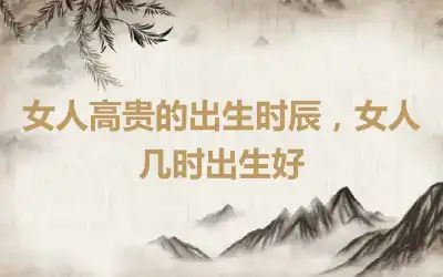 女人高贵的出生时辰，女人几时出生好
