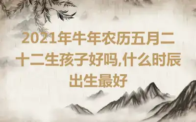 2021年牛年农历五月二十二生孩子好吗,什么时辰出生最好