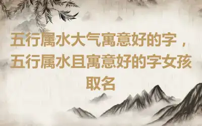 五行属水大气寓意好的字，五行属水且寓意好的字女孩取名