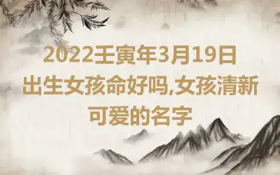 2022壬寅年3月19日出生女孩命好吗,女孩清新可爱的名字