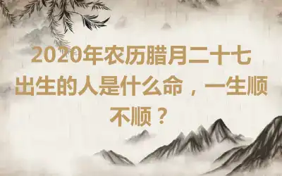 2020年农历腊月二十七出生的人是什么命，一生顺不顺？