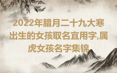 2022年腊月二十九大寒出生的女孩取名宜用字,属虎女孩名字集锦