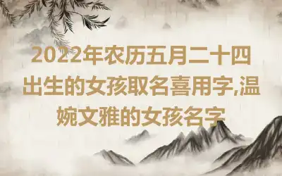 2022年农历五月二十四出生的女孩取名喜用字,温婉文雅的女孩名字