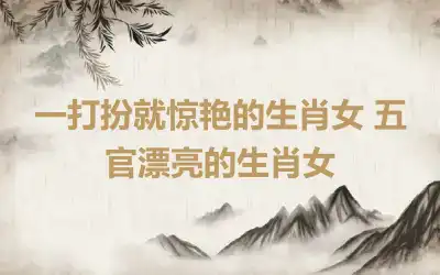 一打扮就惊艳的生肖女 五官漂亮的生肖女