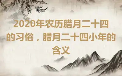 2020年农历腊月二十四的习俗，腊月二十四小年的含义