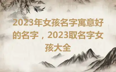 2023年女孩名字寓意好的名字，2023取名字女孩大全