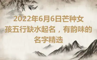 2022年6月6日芒种女孩五行缺水起名,有韵味的名字精选