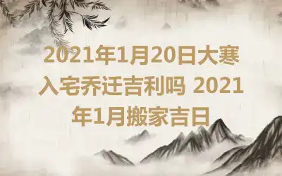 2021年1月20日大寒入宅乔迁吉利吗 2021年1月搬家吉日