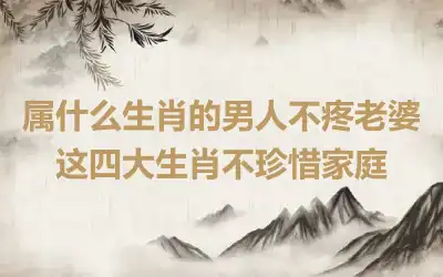 属什么生肖的男人不疼老婆 这四大生肖不珍惜家庭