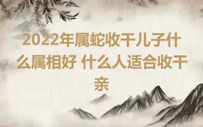 2022年属蛇收干儿子什么属相好 什么人适合收干亲