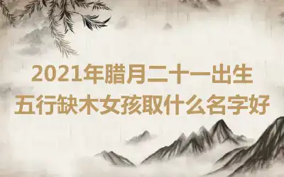 2021年腊月二十一出生五行缺木女孩取什么名字好
