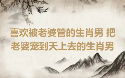 喜欢被老婆管的生肖男 把老婆宠到天上去的生肖男