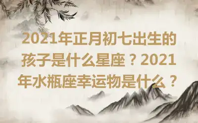 2021年正月初七出生的孩子是什么星座？2021年水瓶座幸运物是什么？