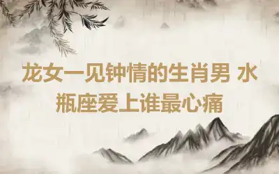 龙女一见钟情的生肖男 水瓶座爱上谁最心痛