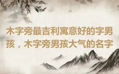 木字旁最吉利寓意好的字男孩，木字旁男孩大气的名字