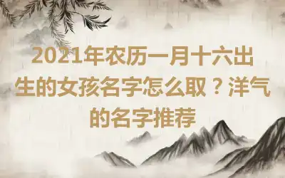 2021年农历一月十六出生的女孩名字怎么取？洋气的名字推荐