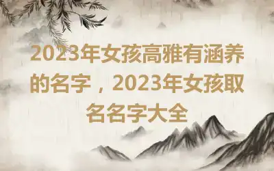 2023年女孩高雅有涵养的名字，2023年女孩取名名字大全