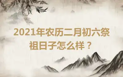 2021年农历二月初六祭祖日子怎么样？