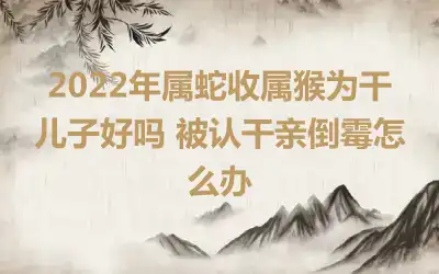 2022年属蛇收属猴为干儿子好吗 被认干亲倒霉怎么办