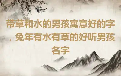 带草和水的男孩寓意好的字，兔年有水有草的好听男孩名字