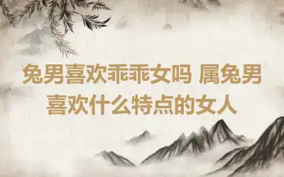 兔男喜欢乖乖女吗 属兔男喜欢什么特点的女人