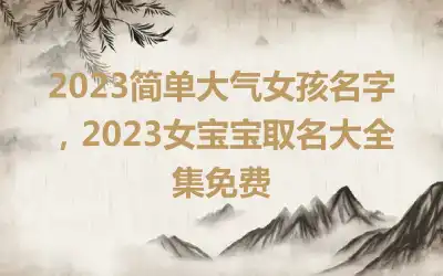 2023简单大气女孩名字，2023女宝宝取名大全集免费