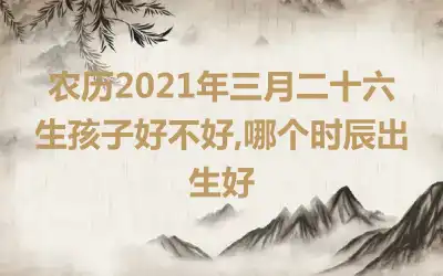 农历2021年三月二十六生孩子好不好,哪个时辰出生好
