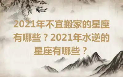 2021年不宜搬家的星座有哪些？2021年水逆的星座有哪些？