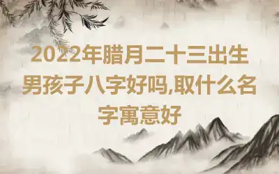 2022年腊月二十三出生男孩子八字好吗,取什么名字寓意好