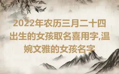 2022年农历三月二十四出生的女孩取名喜用字,温婉文雅的女孩名字