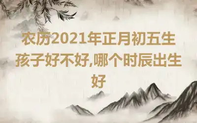 农历2021年正月初五生孩子好不好,哪个时辰出生好