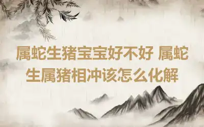 属蛇生猪宝宝好不好 属蛇生属猪相冲该怎么化解