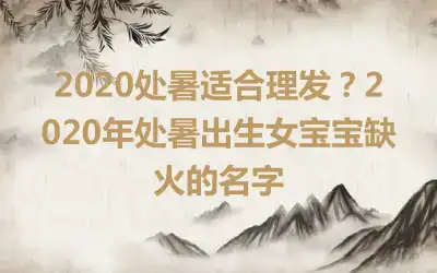 2020处暑适合理发？2020年处暑出生女宝宝缺火的名字