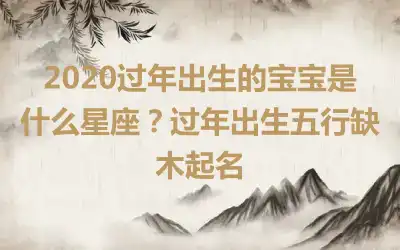 2020过年出生的宝宝是什么星座?过年出生五行缺木起名