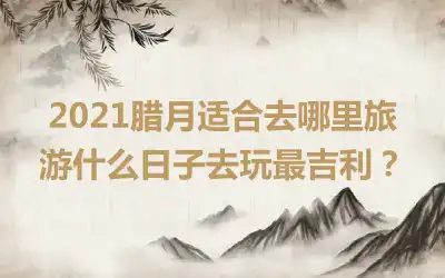 2021腊月适合去哪里旅游什么日子去玩最吉利？