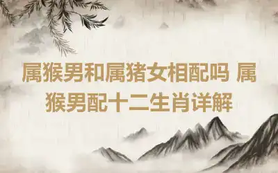 属猴男和属猪女相配吗 属猴男配十二生肖详解