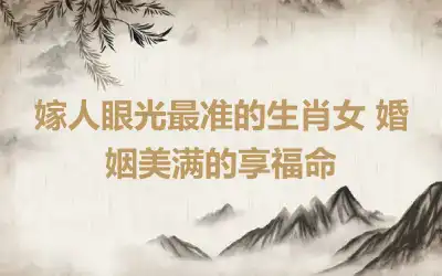 嫁人眼光最准的生肖女 婚姻美满的享福命