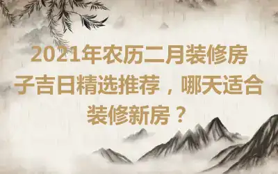 2021年农历二月装修房子吉日精选推荐，哪天适合装修新房？