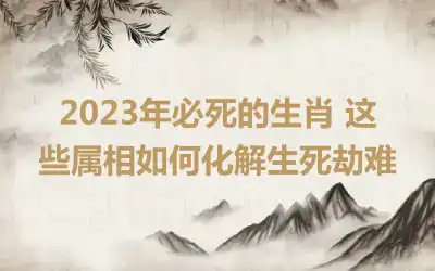 2023年必死的生肖 这些属相如何化解生死劫难