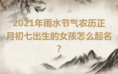 2021年雨水节气农历正月初七出生的女孩怎么起名？
