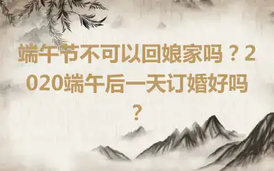 端午节不可以回娘家吗？2020端午后一天订婚好吗？