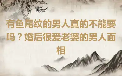 有鱼尾纹的男人真的不能要吗？婚后很爱老婆的男人面相
