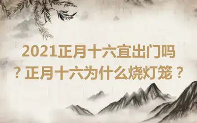 2021正月十六宜出门吗？正月十六为什么烧灯笼？