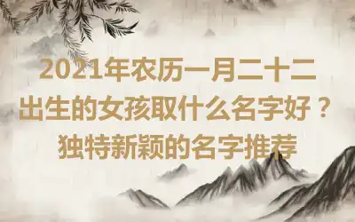 2021年农历一月二十二出生的女孩取什么名字好?独特新颖的名字推荐