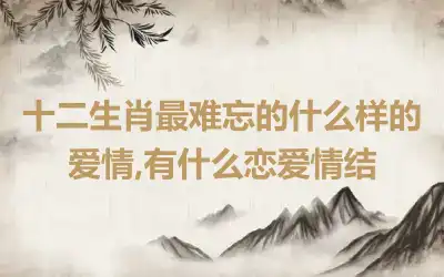 十二生肖最难忘的什么样的爱情,有什么恋爱情结