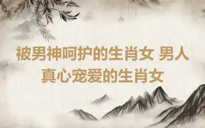 被男神呵护的生肖女 男人真心宠爱的生肖女