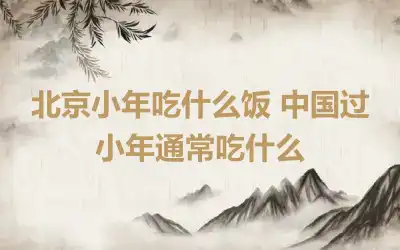 北京小年吃什么饭 中国过小年通常吃什么