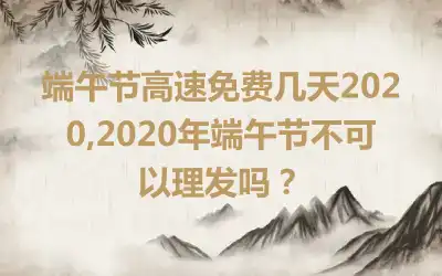 端午节高速免费几天2020,2020年端午节不可以理发吗？