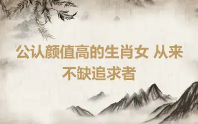 公认颜值高的生肖女 从来不缺追求者