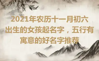 2021年农历十一月初六出生的女孩起名字，五行有寓意的好名字推荐